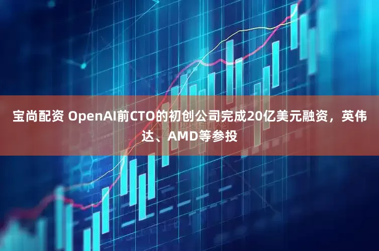 宝尚配资 OpenAI前CTO的初创公司完成20亿美元融资，英伟达、AMD等参投