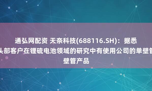 通弘网配资 天奈科技(688116.SH)：据悉韩国头部客户在锂硫电池领域的研究中有使用公司的单壁管产品