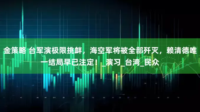 金策略 台军演极限挑衅，海空军将被全部歼灭，赖清德唯一结局早已注定！_演习_台湾_民众