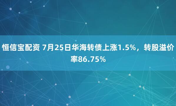 恒信宝配资 7月25日华海转债上涨1.5%，转股溢价率86.75%