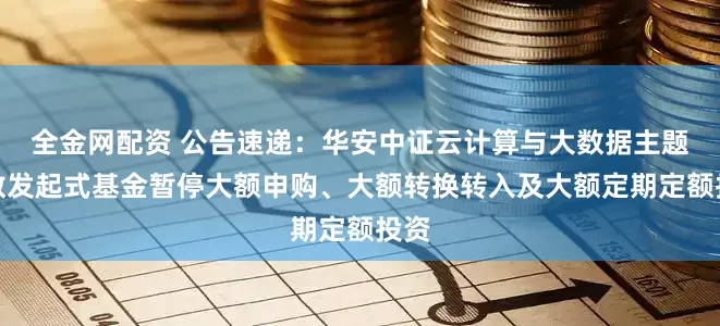 全金网配资 公告速递：华安中证云计算与大数据主题指数发起式基金暂停大额申购、大额转换转入及大额定期定额投资