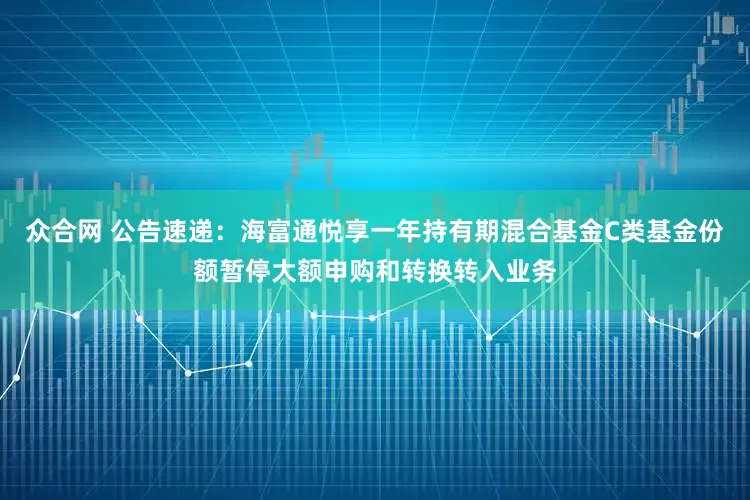 众合网 公告速递：海富通悦享一年持有期混合基金C类基金份额暂停大额申购和转换转入业务