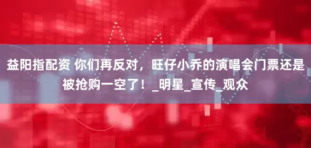 益阳指配资 你们再反对，旺仔小乔的演唱会门票还是被抢购一空了！_明星_宣传_观众