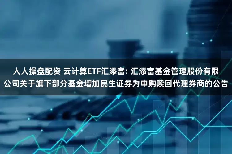 人人操盘配资 云计算ETF汇添富: 汇添富基金管理股份有限公司关于旗下部分基金增加民生证券为申购赎回代理券商的公告