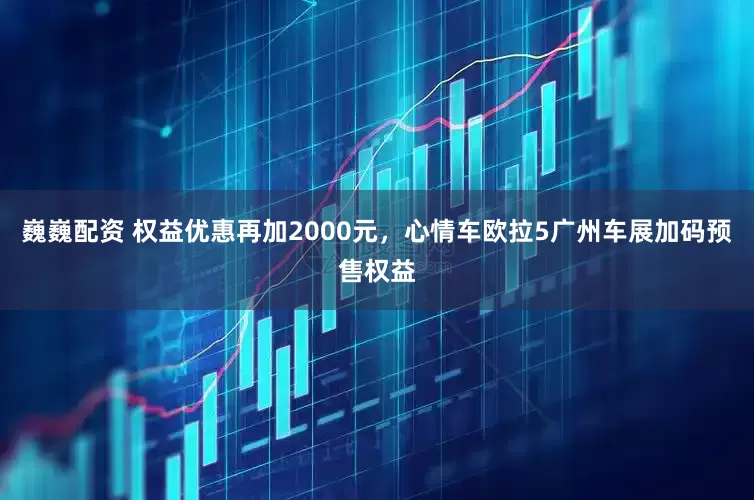 巍巍配资 权益优惠再加2000元，心情车欧拉5广州车展加码预售权益
