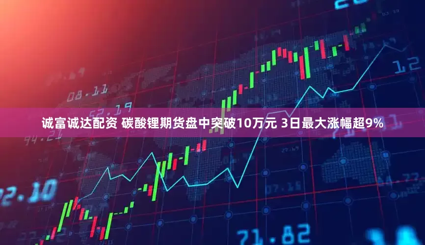 诚富诚达配资 碳酸锂期货盘中突破10万元 3日最大涨幅超9%
