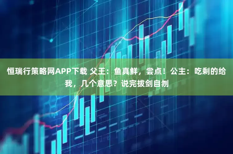 恒瑞行策略网APP下载 父王：鱼真鲜，尝点！公主：吃剩的给我，几个意思？说完拔剑自刎